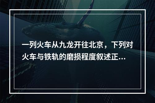 一列火车从九龙开往北京，下列对火车与铁轨的磨损程度叙述正确