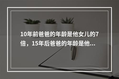 10年前爸爸的年龄是他女儿的7倍，15年后爸爸的年龄是他女