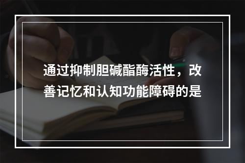 通过抑制胆碱酯酶活性，改善记忆和认知功能障碍的是