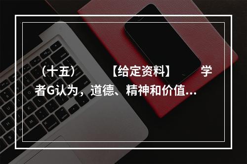 （十五）　　【给定资料】　　学者G认为，道德、精神和价值观