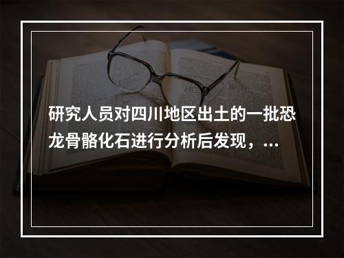 研究人员对四川地区出土的一批恐龙骨骼化石进行分析后发现，骨