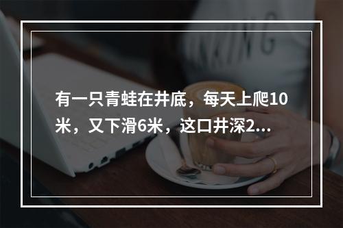 有一只青蛙在井底，每天上爬10米，又下滑6米，这口井深20