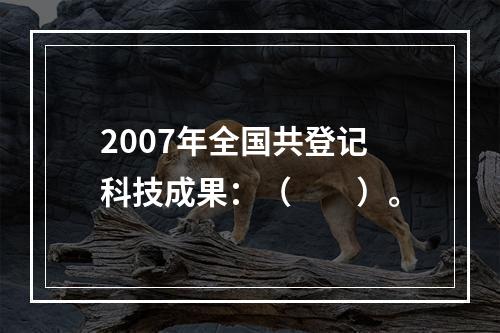 2007年全国共登记科技成果：（　　）。