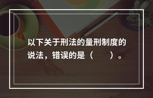 以下关于刑法的量刑制度的说法，错误的是（　　）。