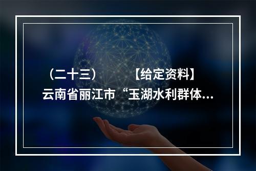 （二十三）　　【给定资料】　　云南省丽江市“玉湖水利群体事