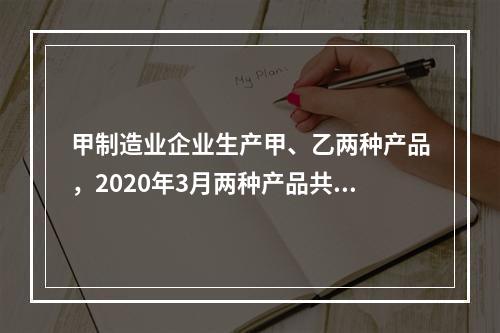 甲制造业企业生产甲、乙两种产品，2020年3月两种产品共同耗