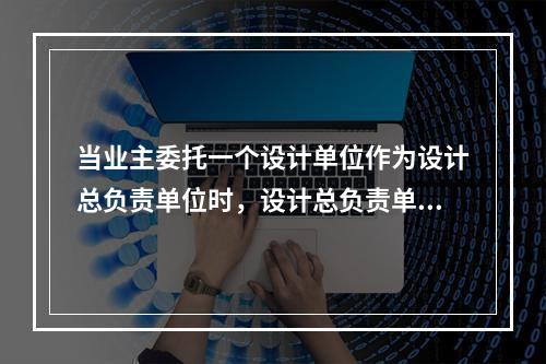 当业主委托一个设计单位作为设计总负责单位时，设计总负责单位（