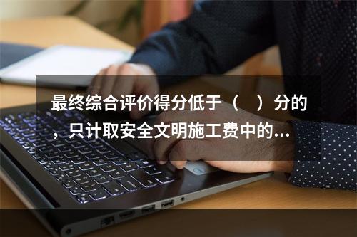 最终综合评价得分低于（　）分的，只计取安全文明施工费中的临时