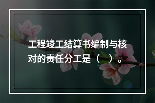 工程竣工结算书编制与核对的责任分工是（　）。