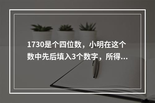 1730是个四位数，小明在这个数中先后填入3个数字，所得到