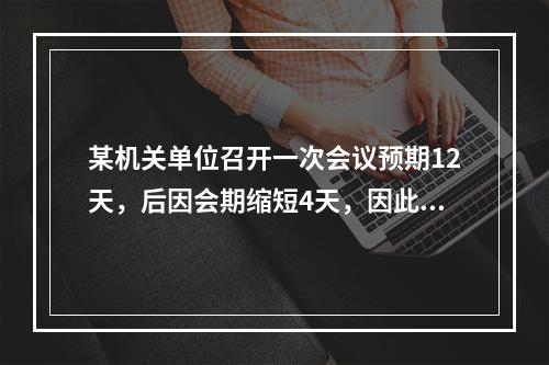 某机关单位召开一次会议预期12天，后因会期缩短4天，因此原