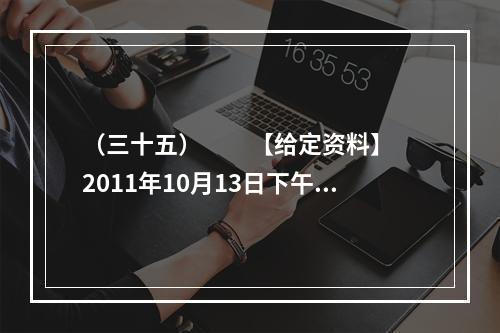 （三十五）　　【给定资料】　　2011年10月13日下午5