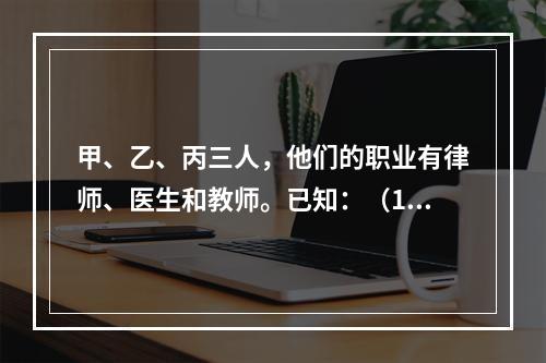 甲、乙、丙三人，他们的职业有律师、医生和教师。已知：（1）