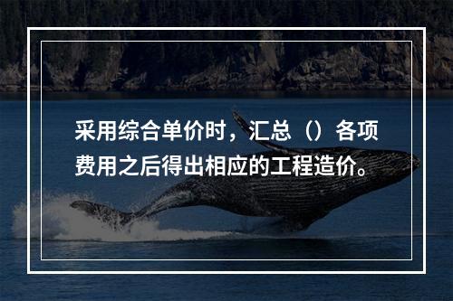 采用综合单价时，汇总（）各项费用之后得出相应的工程造价。