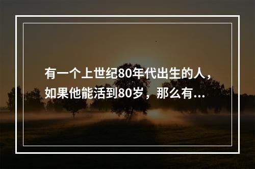 有一个上世纪80年代出生的人，如果他能活到80岁，那么有一