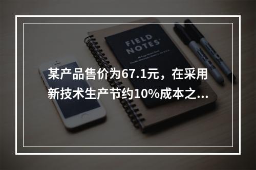 某产品售价为67.1元，在采用新技术生产节约10%成本之后