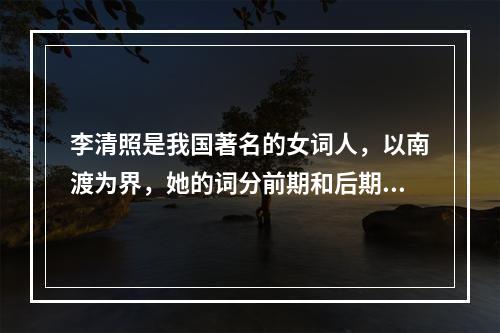 李清照是我国著名的女词人，以南渡为界，她的词分前期和后期。