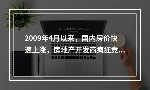 2009年4月以来，国内房价快速上涨，房地产开发商疯狂竞购