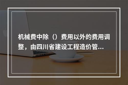 机械费中除（）费用以外的费用调整，由四川省建设工程造价管理总