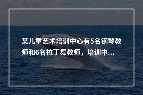 某儿童艺术培训中心有5名钢琴教师和6名拉丁舞教师，培训中心