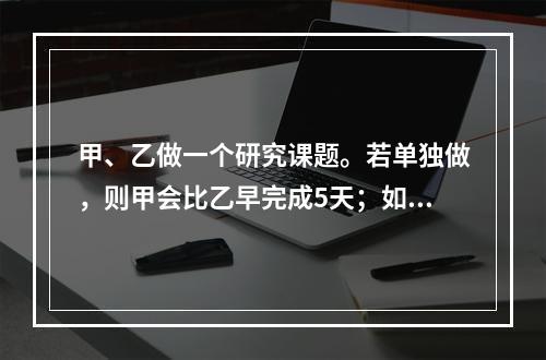 甲、乙做一个研究课题。若单独做，则甲会比乙早完成5天；如果