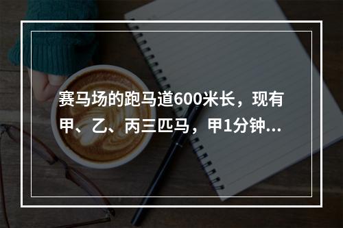 赛马场的跑马道600米长，现有甲、乙、丙三匹马，甲1分钟跑