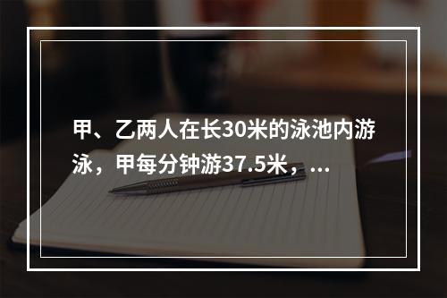 甲、乙两人在长30米的泳池内游泳，甲每分钟游37.5米，乙