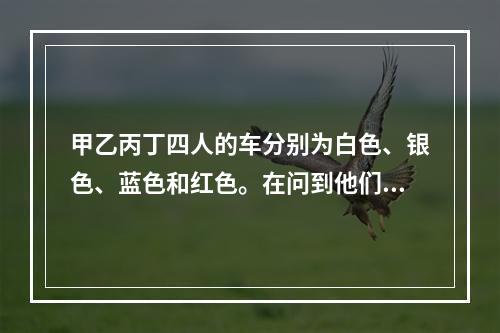 甲乙丙丁四人的车分别为白色、银色、蓝色和红色。在问到他们各