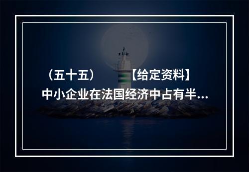 （五十五）　　【给定资料】　　中小企业在法国经济中占有半壁