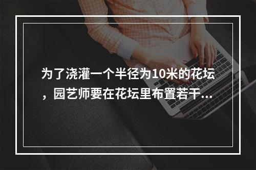 为了浇灌一个半径为10米的花坛，园艺师要在花坛里布置若干个