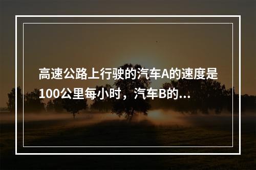 高速公路上行驶的汽车A的速度是100公里每小时，汽车B的速