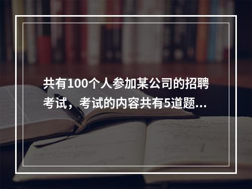 共有100个人参加某公司的招聘考试，考试的内容共有5道题，