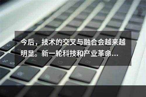 今后，技术的交叉与融合会越来越明显。新一轮科技和产业革命的