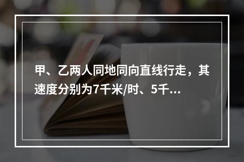 甲、乙两人同地同向直线行走，其速度分别为7千米/时、5千米