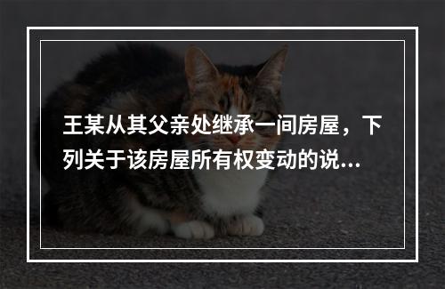 王某从其父亲处继承一间房屋，下列关于该房屋所有权变动的说法