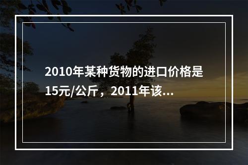 2010年某种货物的进口价格是15元/公斤，2011年该货