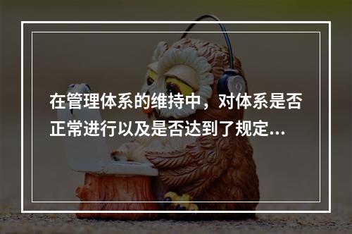 在管理体系的维持中，对体系是否正常进行以及是否达到了规定的目