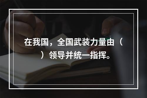 在我国，全国武装力量由（　　）领导并统一指挥。