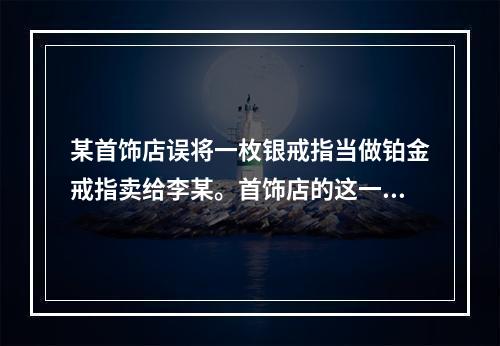 某首饰店误将一枚银戒指当做铂金戒指卖给李某。首饰店的这一行