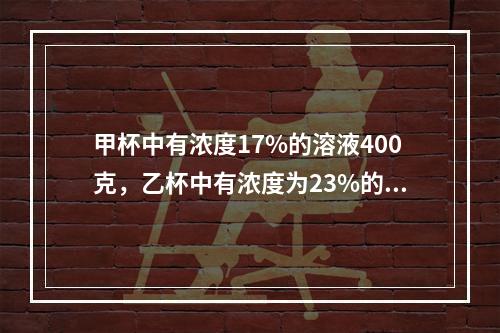 甲杯中有浓度17%的溶液400克，乙杯中有浓度为23%的同