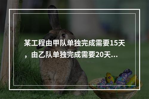 某工程由甲队单独完成需要15天，由乙队单独完成需要20天，