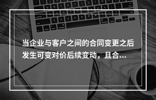 当企业与客户之间的合同变更之后发生可变对价后续变动，且合同变