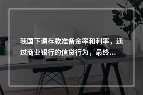 我国下调存款准备金率和利率，通过商业银行的信贷行为，最终对企