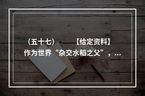 （五十七）　　【给定资料】　　作为世界“杂交水稻之父”，袁