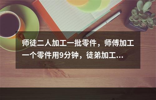 师徒二人加工一批零件，师傅加工一个零件用9分钟，徒弟加工一