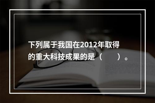 下列属于我国在2012年取得的重大科技成果的是（　　）。