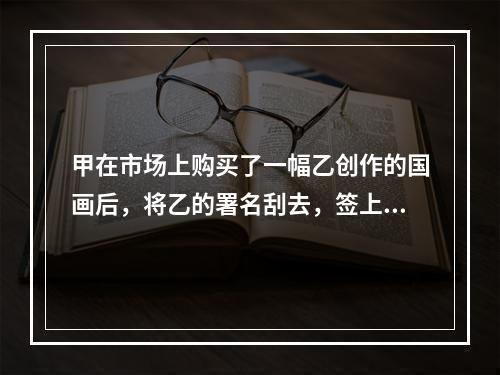 甲在市场上购买了一幅乙创作的国画后，将乙的署名刮去，签上自