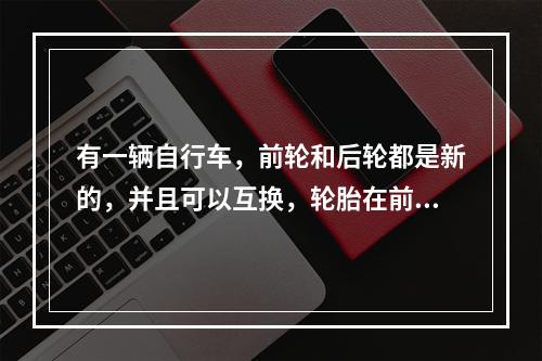 有一辆自行车，前轮和后轮都是新的，并且可以互换，轮胎在前轮