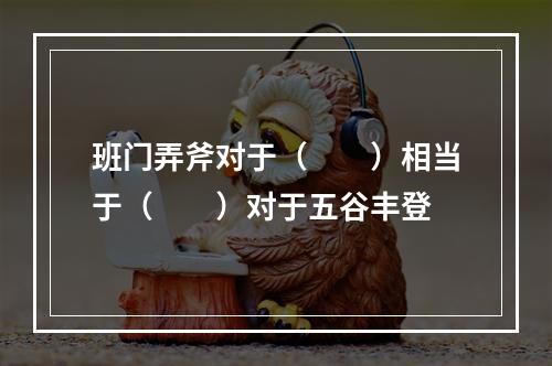 班门弄斧对于（　　）相当于（　　）对于五谷丰登