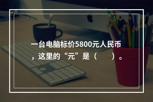 一台电脑标价5800元人民币，这里的“元”是（　　）。